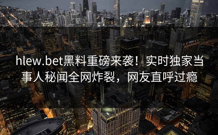 hlew.bet黑料重磅来袭!实时独家当事人秘闻全网炸裂,网友直呼过瘾