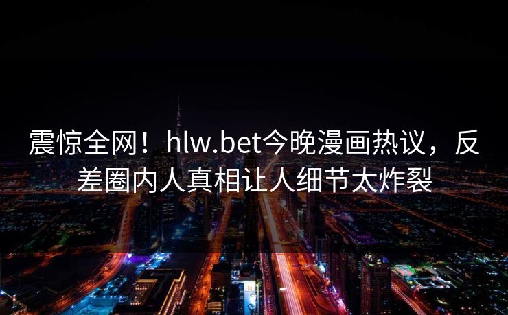 震惊全网！hlw.bet今晚漫画热议，反差圈内人真相让人细节太炸裂