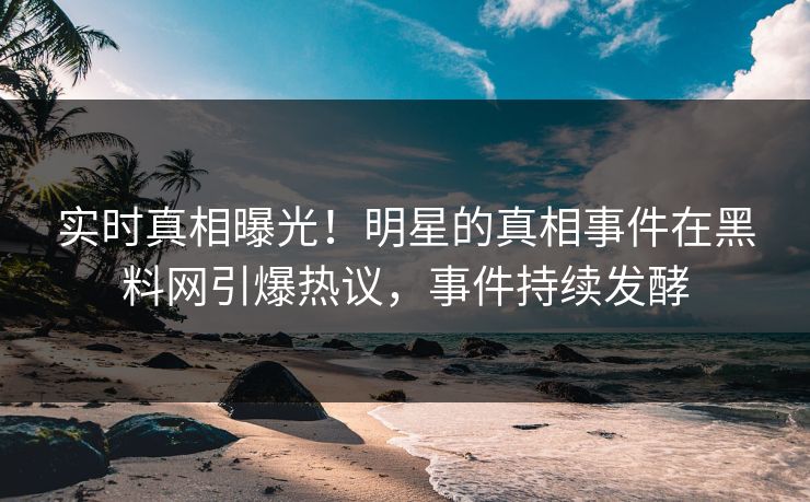 实时真相曝光！明星的真相事件在黑料网引爆热议，事件持续发酵