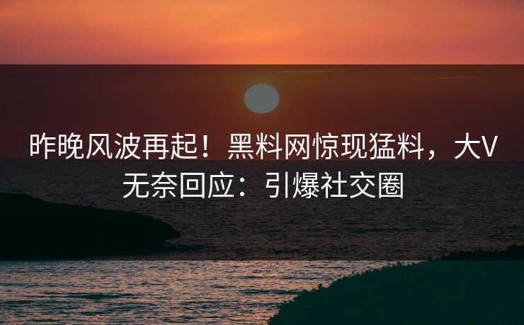 昨晚风波再起！黑料网惊现猛料，大V无奈回应：引爆社交圈