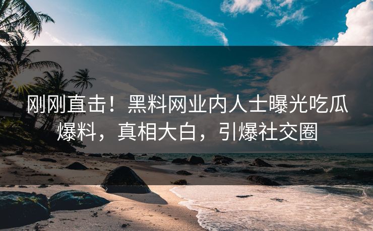 刚刚直击！黑料网业内人士曝光吃瓜爆料，真相大白，引爆社交圈
