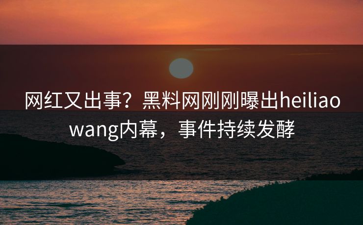网红又出事？黑料网刚刚曝出heiliaowang内幕，事件持续发酵