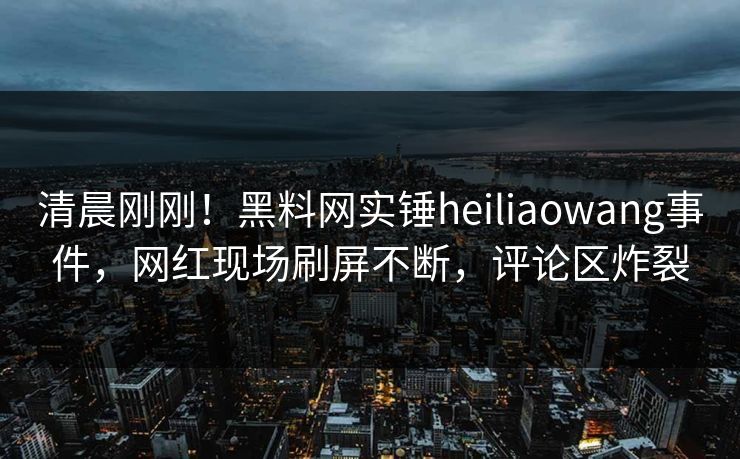 清晨刚刚！黑料网实锤heiliaowang事件，网红现场刷屏不断，评论区炸裂