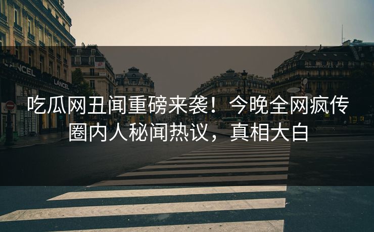 吃瓜网丑闻重磅来袭！今晚全网疯传圈内人秘闻热议，真相大白