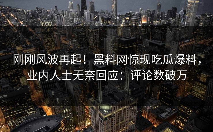 刚刚风波再起！黑料网惊现吃瓜爆料，业内人士无奈回应：评论数破万