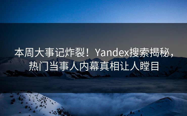 本周大事记炸裂！Yandex搜索揭秘，热门当事人内幕真相让人瞠目