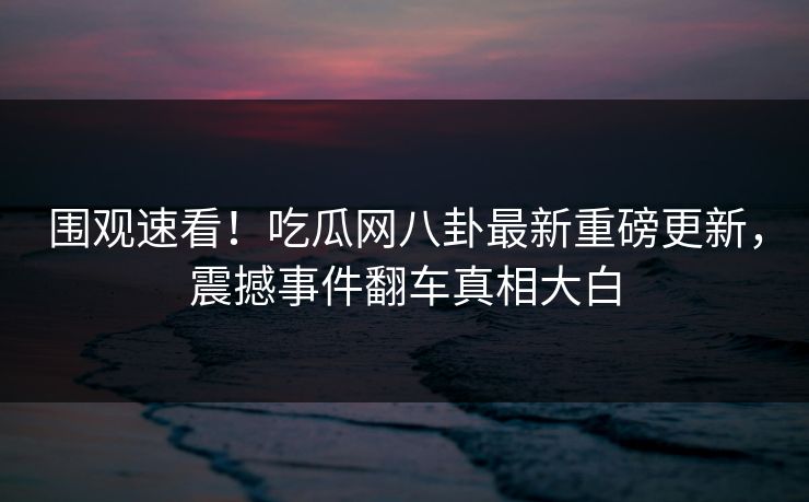 围观速看！吃瓜网八卦最新重磅更新，震撼事件翻车真相大白