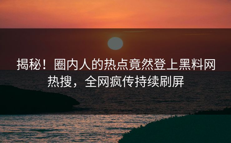 揭秘！圈内人的热点竟然登上黑料网热搜，全网疯传持续刷屏