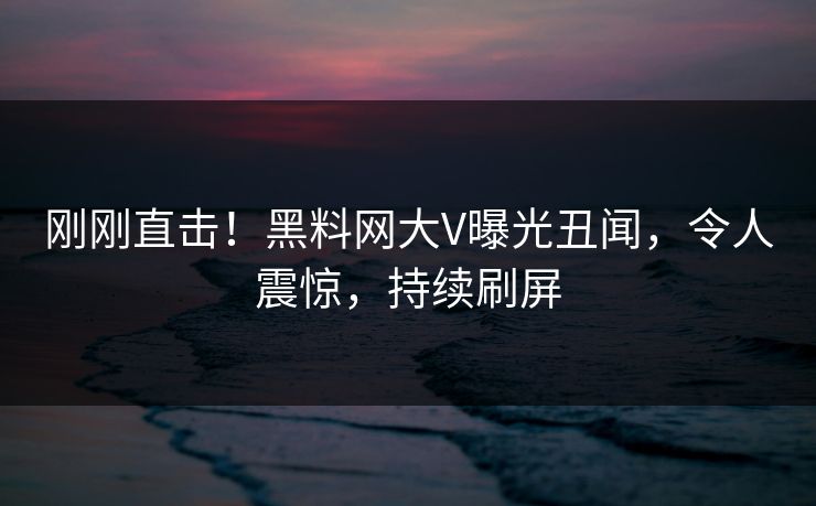 刚刚直击！黑料网大V曝光丑闻，令人震惊，持续刷屏