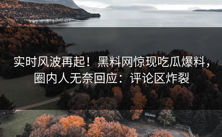实时风波再起！黑料网惊现吃瓜爆料，圈内人无奈回应：评论区炸裂