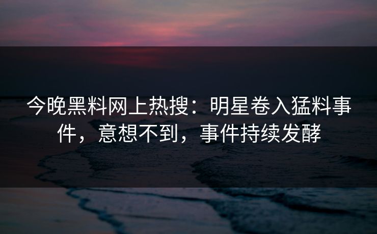 今晚黑料网上热搜：明星卷入猛料事件，意想不到，事件持续发酵