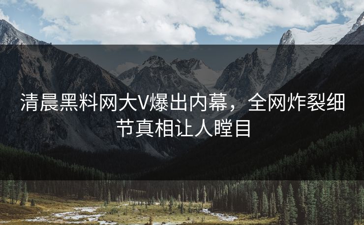 清晨黑料网大V爆出内幕，全网炸裂细节真相让人瞠目