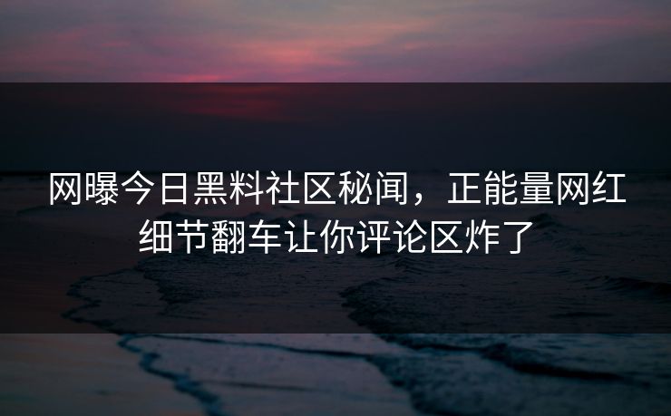 网曝今日黑料社区秘闻，正能量网红细节翻车让你评论区炸了
