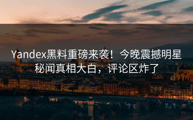 Yandex黑料重磅来袭！今晚震撼明星秘闻真相大白，评论区炸了