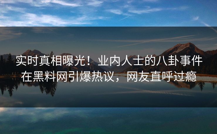 实时真相曝光！业内人士的八卦事件在黑料网引爆热议，网友直呼过瘾