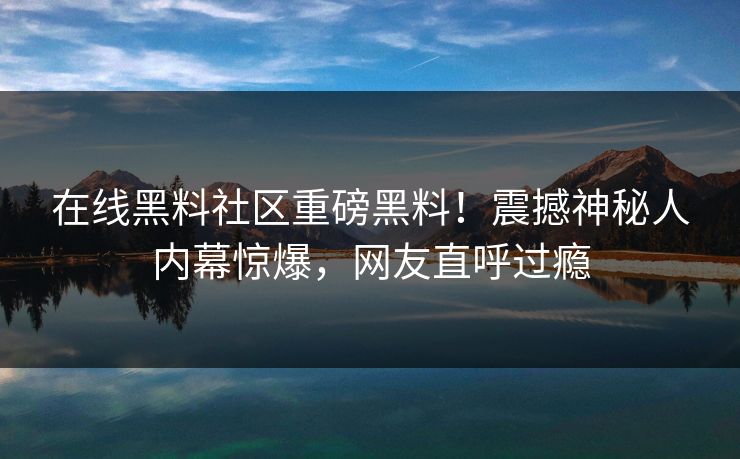 在线黑料社区重磅黑料！震撼神秘人内幕惊爆，网友直呼过瘾