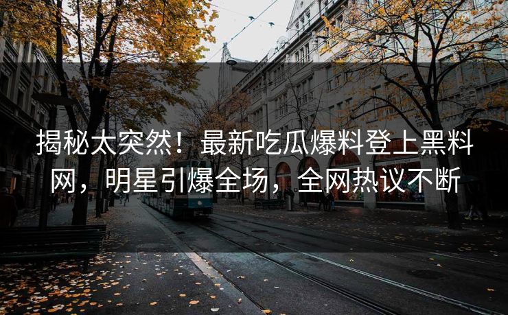 揭秘太突然！最新吃瓜爆料登上黑料网，明星引爆全场，全网热议不断
