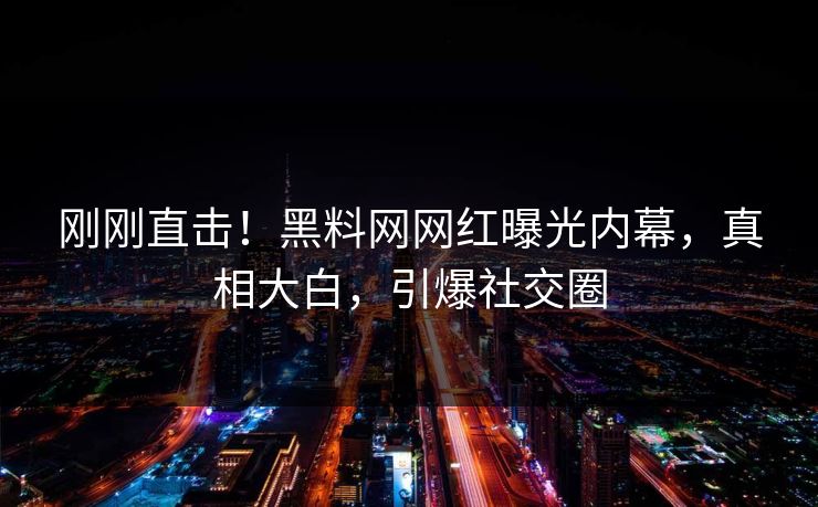 刚刚直击！黑料网网红曝光内幕，真相大白，引爆社交圈
