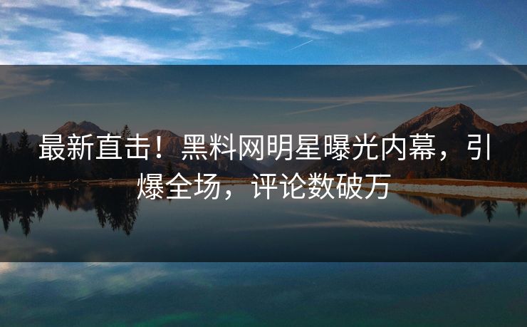 最新直击！黑料网明星曝光内幕，引爆全场，评论数破万