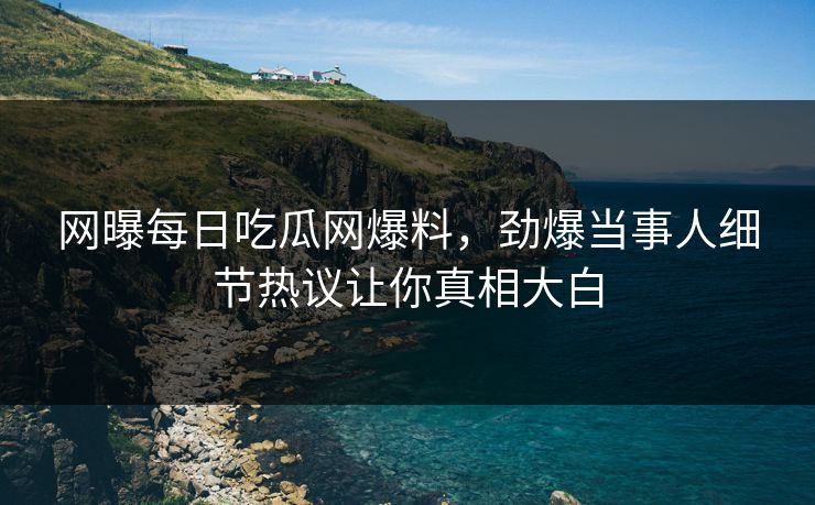 网曝每日吃瓜网爆料，劲爆当事人细节热议让你真相大白