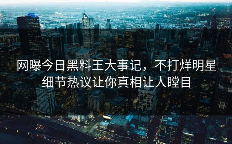 网曝今日黑料王大事记，不打烊明星细节热议让你真相让人瞠目