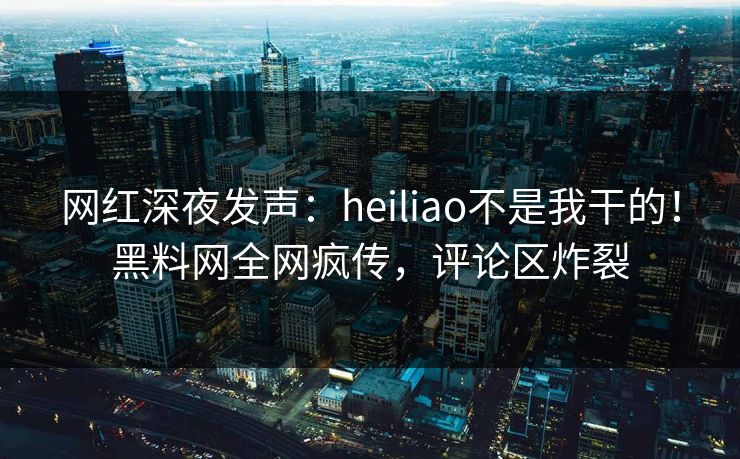 网红深夜发声：heiliao不是我干的！黑料网全网疯传，评论区炸裂