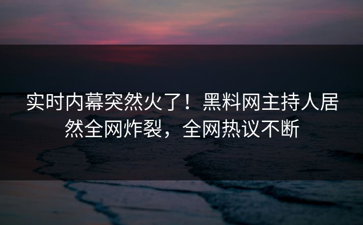 实时内幕突然火了！黑料网主持人居然全网炸裂，全网热议不断