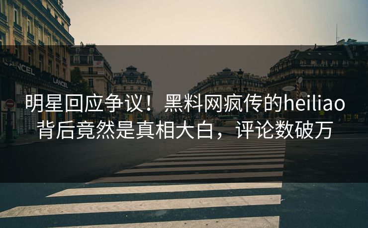 明星回应争议！黑料网疯传的heiliao背后竟然是真相大白，评论数破万