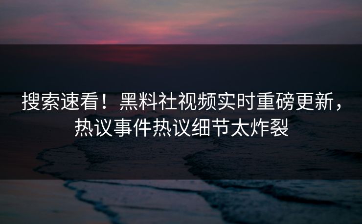 搜索速看！黑料社视频实时重磅更新，热议事件热议细节太炸裂