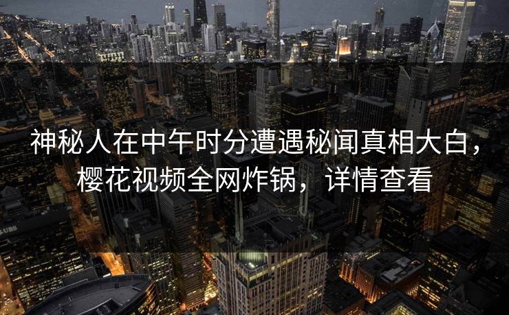 神秘人在中午时分遭遇秘闻真相大白，樱花视频全网炸锅，详情查看
