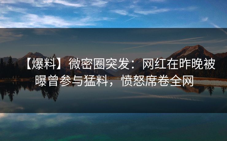 【爆料】微密圈突发：网红在昨晚被曝曾参与猛料，愤怒席卷全网