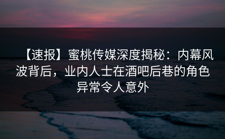 【速报】蜜桃传媒深度揭秘：内幕风波背后，业内人士在酒吧后巷的角色异常令人意外