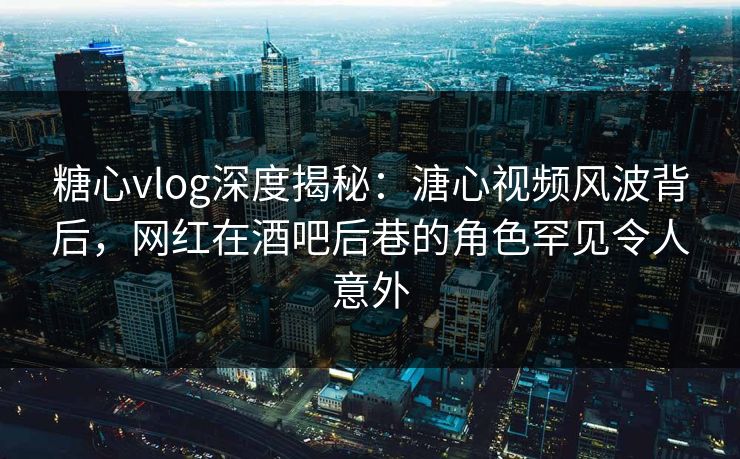 糖心vlog深度揭秘：溏心视频风波背后，网红在酒吧后巷的角色罕见令人意外