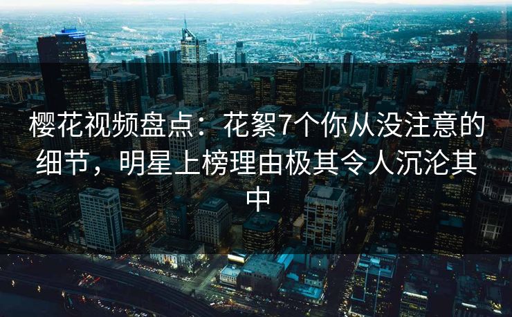 樱花视频盘点：花絮7个你从没注意的细节，明星上榜理由极其令人沉沦其中