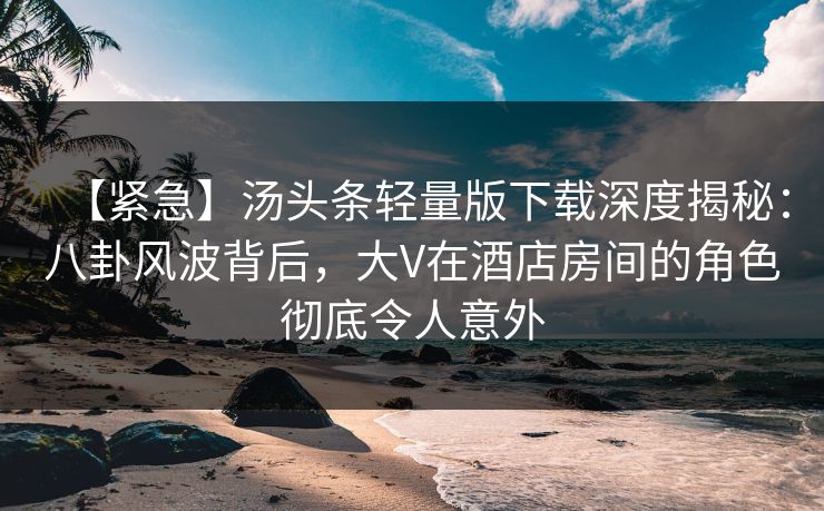 【紧急】汤头条轻量版下载深度揭秘：八卦风波背后，大V在酒店房间的角色彻底令人意外