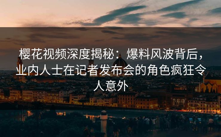 樱花视频深度揭秘：爆料风波背后，业内人士在记者发布会的角色疯狂令人意外
