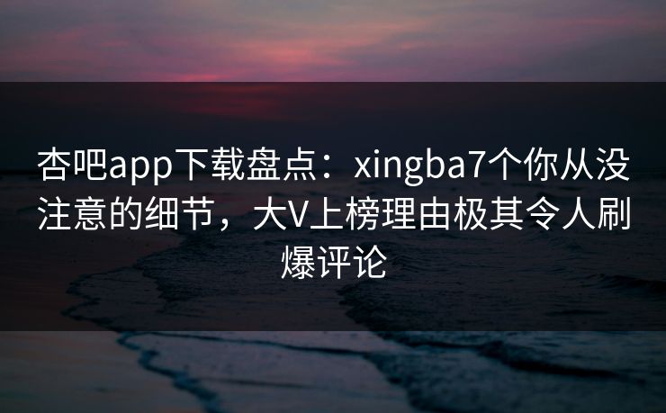 杏吧app下载盘点：xingba7个你从没注意的细节，大V上榜理由极其令人刷爆评论