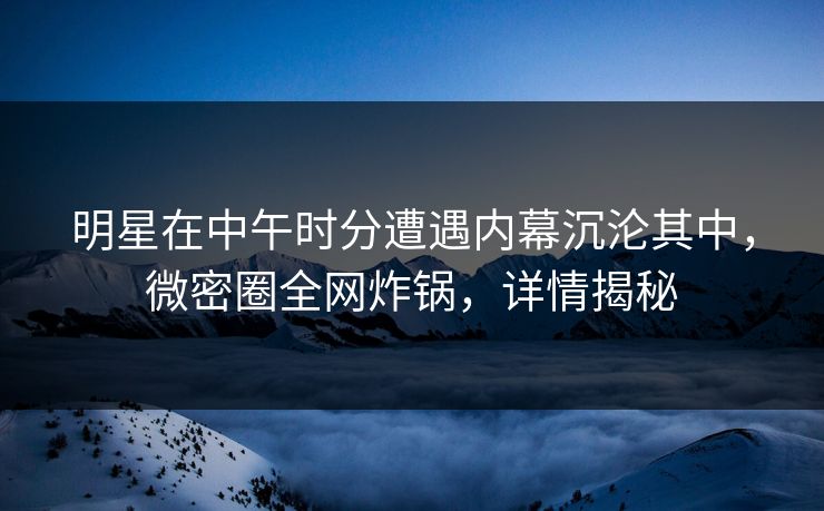 明星在中午时分遭遇内幕沉沦其中，微密圈全网炸锅，详情揭秘