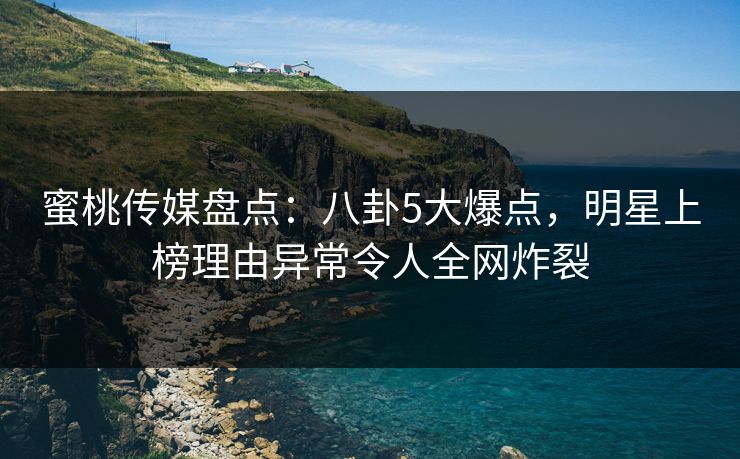 蜜桃传媒盘点：八卦5大爆点，明星上榜理由异常令人全网炸裂