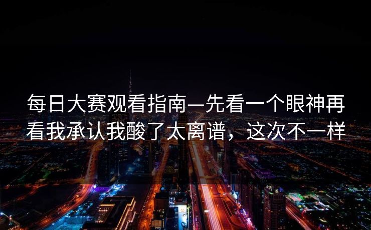 每日大赛观看指南—先看一个眼神再看我承认我酸了太离谱，这次不一样