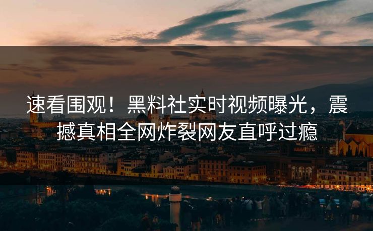 速看围观！黑料社实时视频曝光，震撼真相全网炸裂网友直呼过瘾