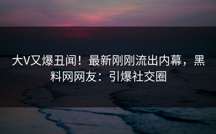 大V又爆丑闻！最新刚刚流出内幕，黑料网网友：引爆社交圈