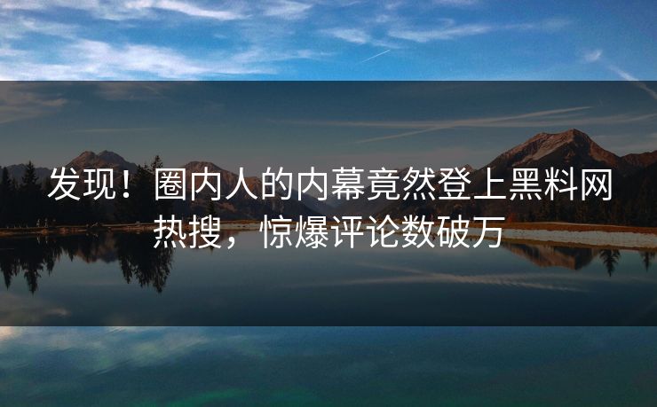 发现！圈内人的内幕竟然登上黑料网热搜，惊爆评论数破万