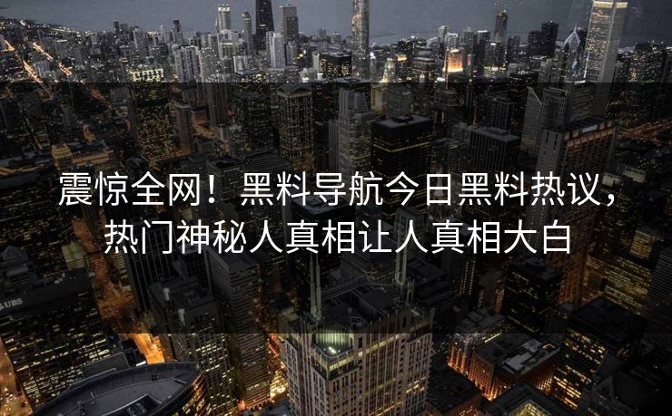 震惊全网！黑料导航今日黑料热议，热门神秘人真相让人真相大白