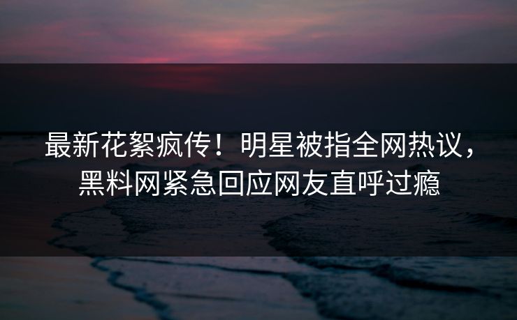 最新花絮疯传！明星被指全网热议，黑料网紧急回应网友直呼过瘾