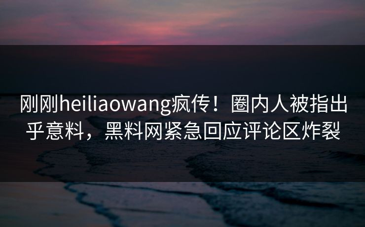刚刚heiliaowang疯传！圈内人被指出乎意料，黑料网紧急回应评论区炸裂