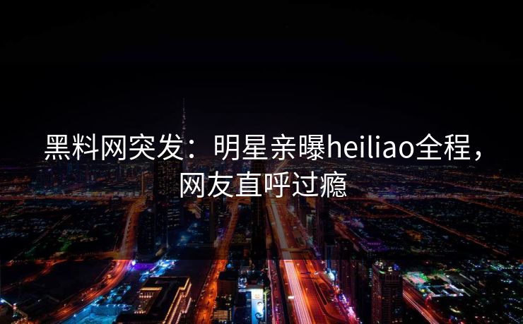 黑料网突发：明星亲曝heiliao全程，网友直呼过瘾