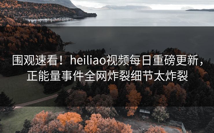 围观速看！heiliao视频每日重磅更新，正能量事件全网炸裂细节太炸裂