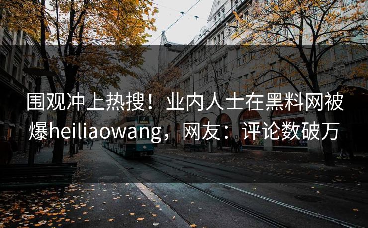 围观冲上热搜！业内人士在黑料网被爆heiliaowang，网友：评论数破万