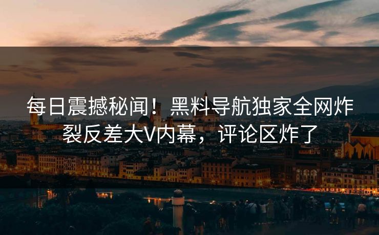 每日震撼秘闻！黑料导航独家全网炸裂反差大V内幕，评论区炸了